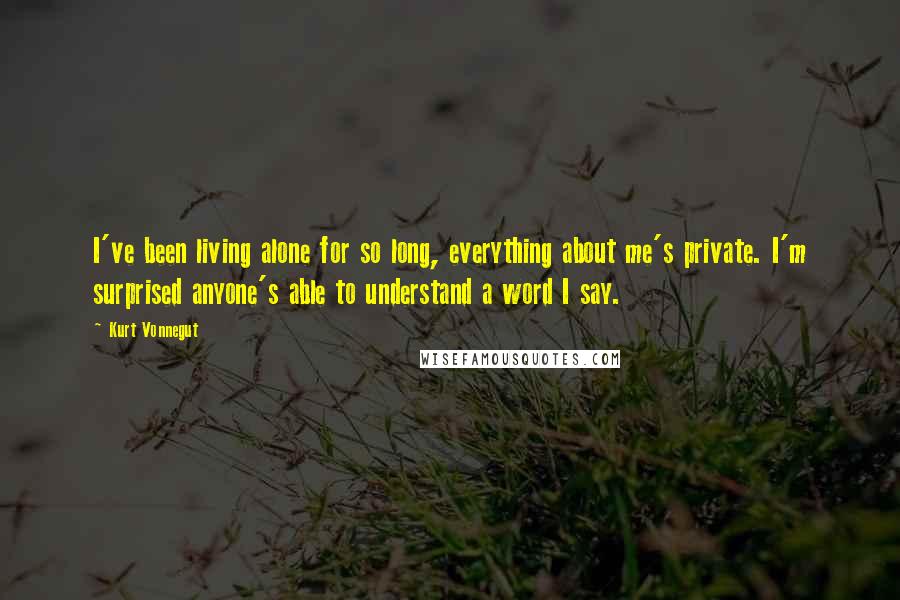 Kurt Vonnegut quotes: I've been living alone for so long, everything about me's private. I'm surprised anyone's able to understand a word I say.