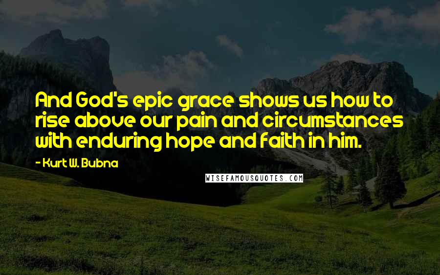 Kurt W. Bubna quotes: And God's epic grace shows us how to rise above our pain and circumstances with enduring hope and faith in him. Kurt W. Bubna quotes: And God's epic grace shows us how to rise above our pain and circumstances with enduring hope and faith in him.