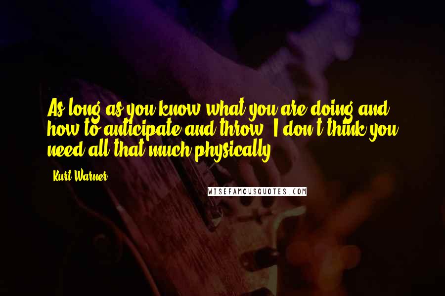 Kurt Warner quotes: As long as you know what you are doing and how to anticipate and throw, I don't think you need all that much physically.