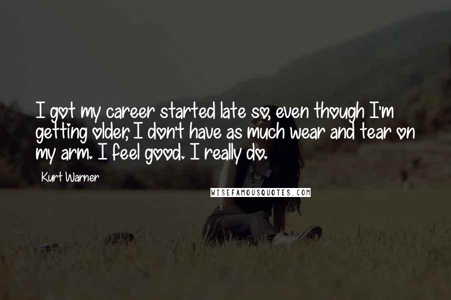 Kurt Warner quotes: I got my career started late so, even though I'm getting older, I don't have as much wear and tear on my arm. I feel good. I really do. Kurt Warner quotes: I got my career started late so, even though I'm getting older, I don't have as much wear and tear on my arm. I feel good. I really do.
