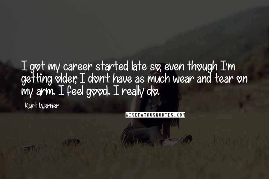 Kurt Warner quotes: I got my career started late so, even though I'm getting older, I don't have as much wear and tear on my arm. I feel good. I really do.