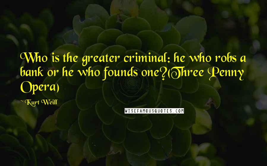 Kurt Weill quotes: Who is the greater criminal: he who robs a bank or he who founds one?(Three Penny Opera)