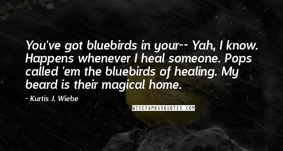 Kurtis J. Wiebe quotes: You've got bluebirds in your-- Yah, I know. Happens whenever I heal someone. Pops called 'em the bluebirds of healing. My beard is their magical home.