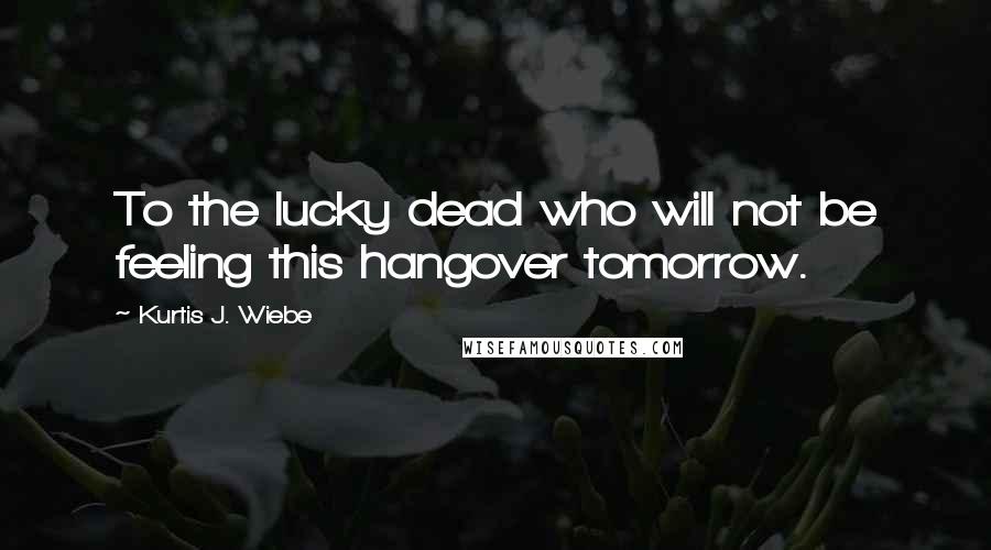 Kurtis J. Wiebe quotes: To the lucky dead who will not be feeling this hangover tomorrow. Kurtis J. Wiebe quotes: To the lucky dead who will not be feeling this hangover tomorrow.