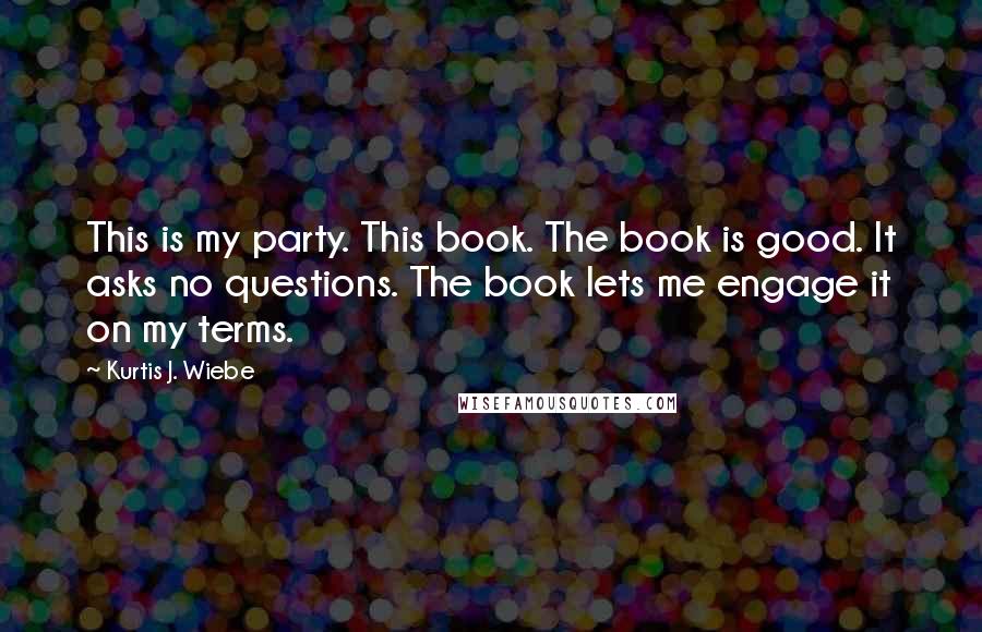 Kurtis J. Wiebe quotes: This is my party. This book. The book is good. It asks no questions. The book lets me engage it on my terms.