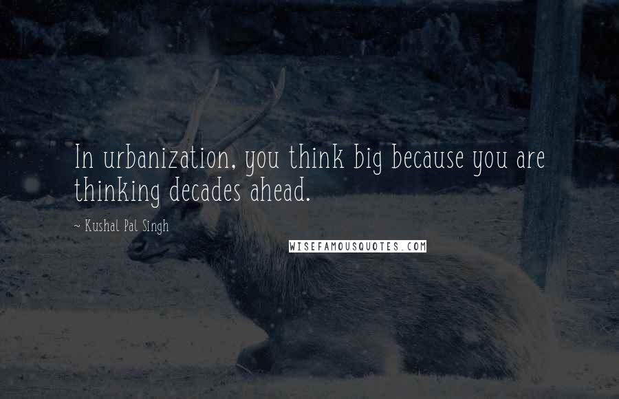 Kushal Pal Singh quotes: In urbanization, you think big because you are thinking decades ahead.