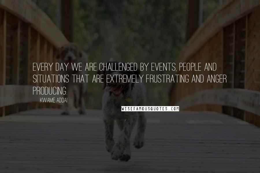 Kwame Addai quotes: Every day we are challenged by events, people and situations that are extremely frustrating and anger producing.