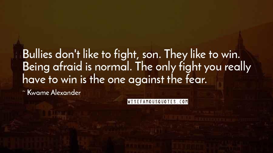 Kwame Alexander quotes: Bullies don't like to fight, son. They like to win. Being afraid is normal. The only fight you really have to win is the one against the fear. Kwame Alexander quotes: Bullies don't like to fight, son. They like to win. Being afraid is normal. The only fight you really have to win is the one against the fear.