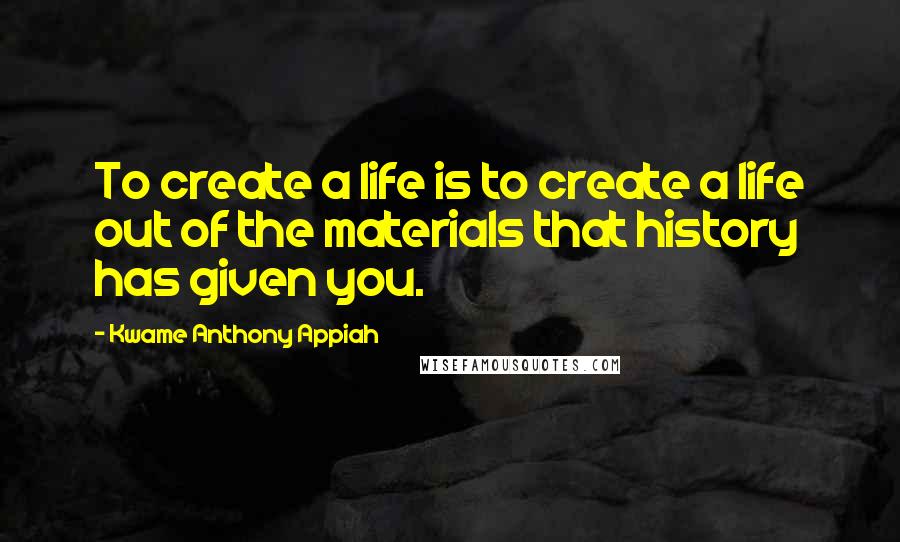 Kwame Anthony Appiah quotes: To create a life is to create a life out of the materials that history has given you.