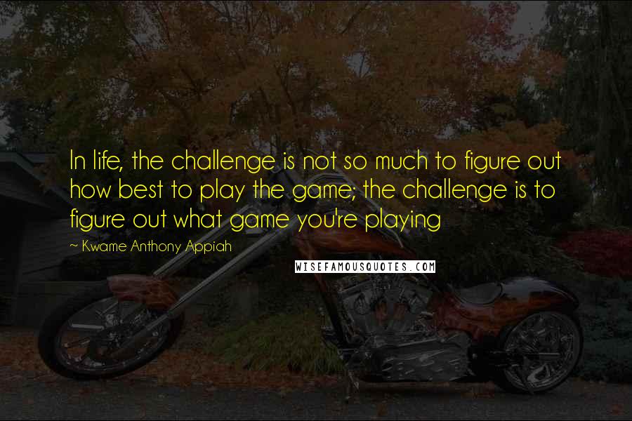 Kwame Anthony Appiah quotes: In life, the challenge is not so much to figure out how best to play the game; the challenge is to figure out what game you're playing