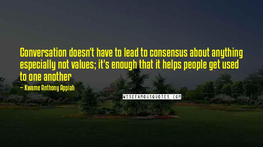 Kwame Anthony Appiah quotes: Conversation doesn't have to lead to consensus about anything especially not values; it's enough that it helps people get used to one another