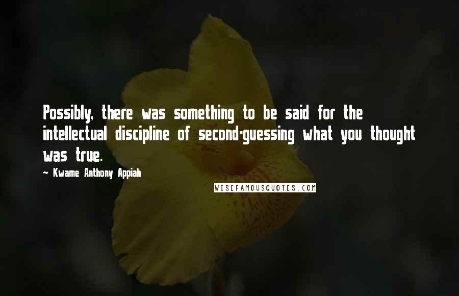 Kwame Anthony Appiah quotes: Possibly, there was something to be said for the intellectual discipline of second-guessing what you thought was true.