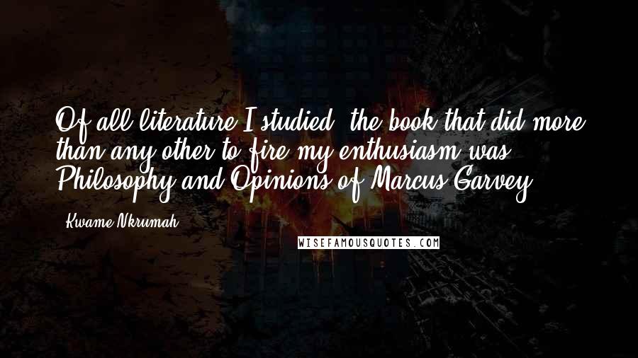 Kwame Nkrumah quotes: Of all literature I studied, the book that did more than any other to fire my enthusiasm was Philosophy and Opinions of Marcus Garvey.