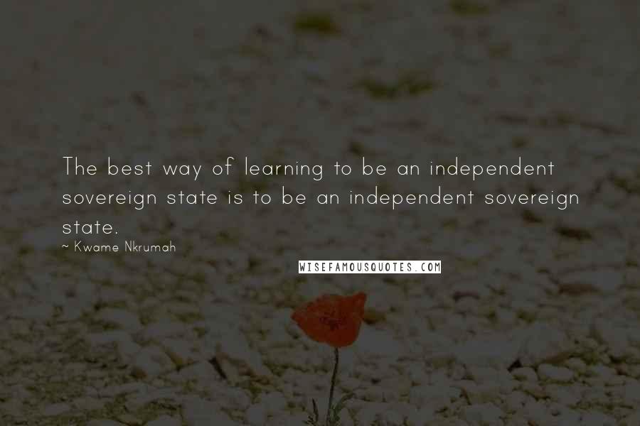 Kwame Nkrumah quotes: The best way of learning to be an independent sovereign state is to be an independent sovereign state. Kwame Nkrumah quotes: The best way of learning to be an independent sovereign state is to be an independent sovereign state.