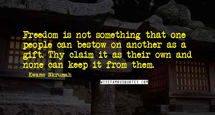 Kwame Nkrumah quotes: Freedom is not something that one people can bestow on another as a gift. Thy claim it as their own and none can keep it from them.