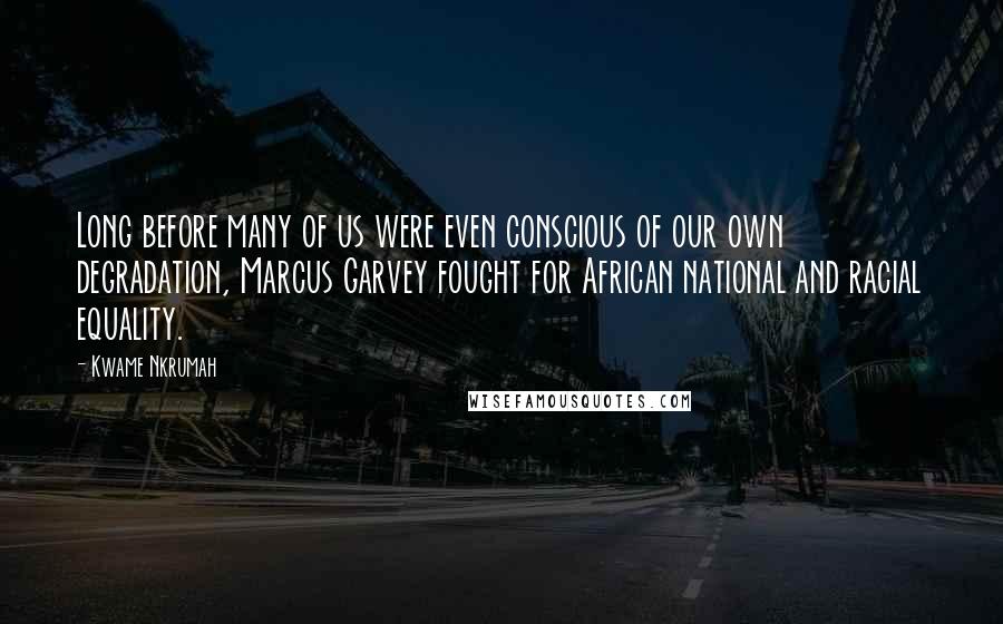 Kwame Nkrumah quotes: Long before many of us were even conscious of our own degradation, Marcus Garvey fought for African national and racial equality.