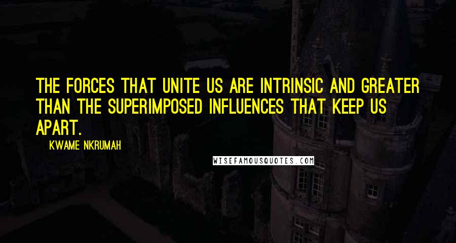 Kwame Nkrumah quotes: The forces that unite us are intrinsic and greater than the superimposed influences that keep us apart. Kwame Nkrumah quotes: The forces that unite us are intrinsic and greater than the superimposed influences that keep us apart.