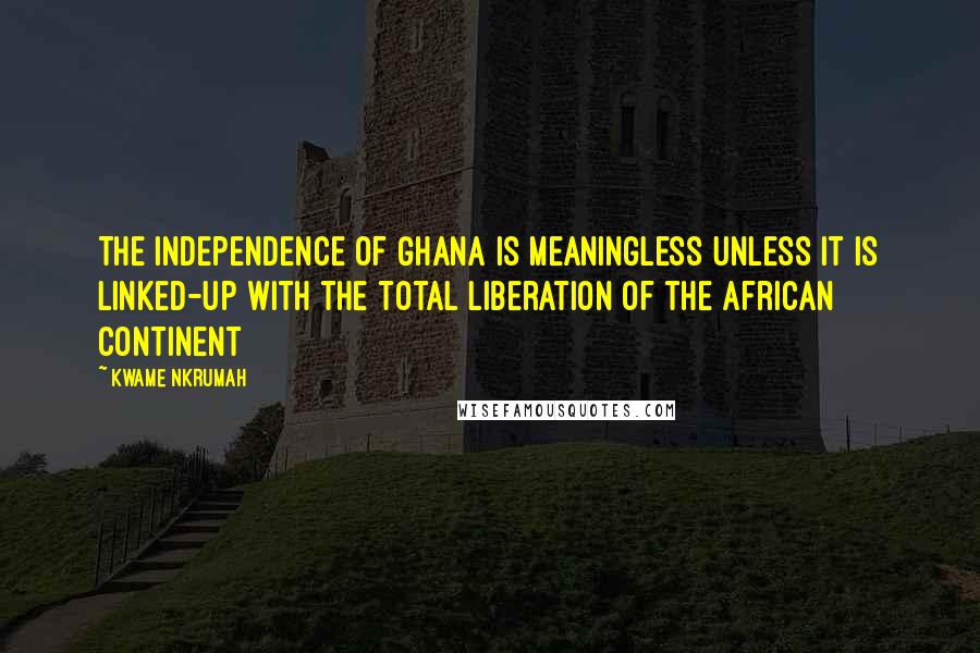 Kwame Nkrumah quotes: The independence of Ghana is meaningless unless it is linked-up with the total liberation of the African Continent