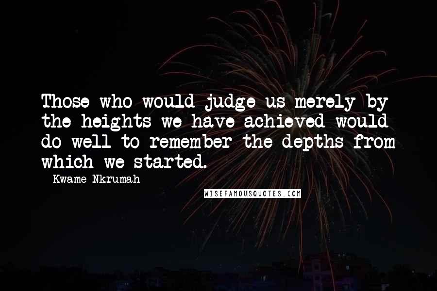 Kwame Nkrumah quotes: Those who would judge us merely by the heights we have achieved would do well to remember the depths from which we started. Kwame Nkrumah quotes: Those who would judge us merely by the heights we have achieved would do well to remember the depths from which we started.