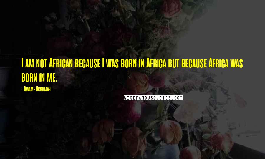 Kwame Nkrumah quotes: I am not African because I was born in Africa but because Africa was born in me.
