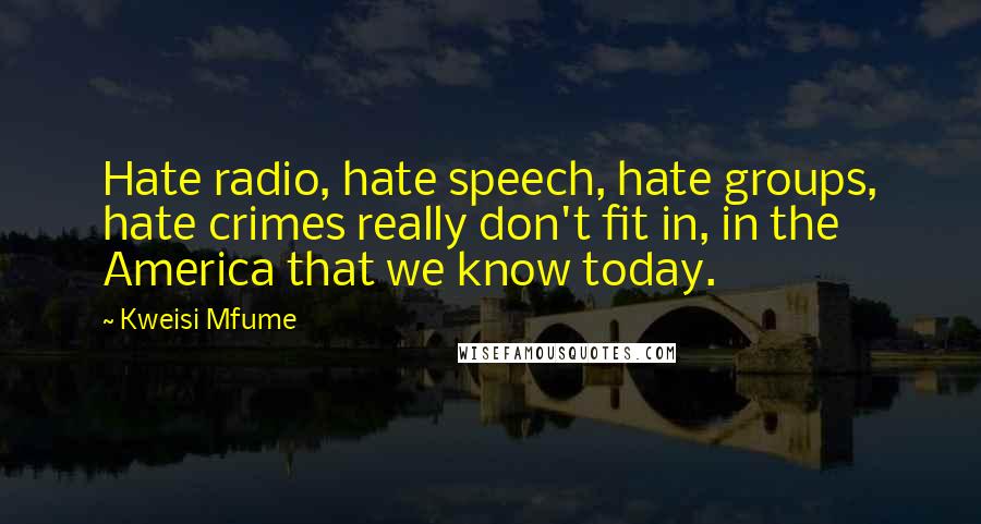 Kweisi Mfume quotes: Hate radio, hate speech, hate groups, hate crimes really don't fit in, in the America that we know today. Kweisi Mfume quotes: Hate radio, hate speech, hate groups, hate crimes really don't fit in, in the America that we know today.