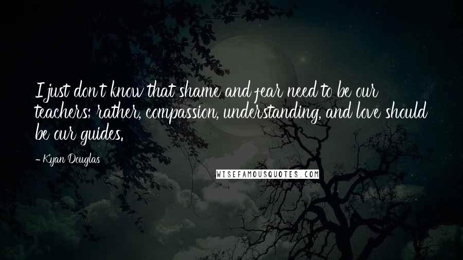 Kyan Douglas quotes: I just don't know that shame and fear need to be our teachers; rather, compassion, understanding, and love should be our guides.