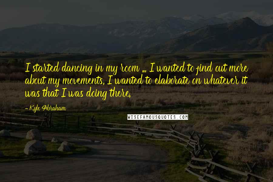 Kyle Abraham quotes: I started dancing in my room ... I wanted to find out more about my movements. I wanted to elaborate on whatever it was that I was doing there.
