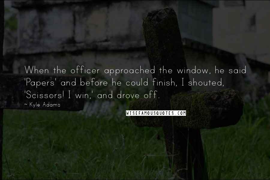 Kyle Adams quotes: When the officer approached the window, he said 'Papers' and before he could finish, I shouted, 'Scissors! I win,' and drove off.