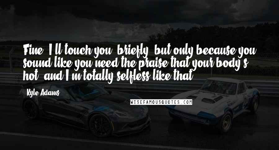 Kyle Adams quotes: Fine, I'll touch you, briefly, but only because you sound like you need the praise that your body's hot, and I'm totally selfless like that.