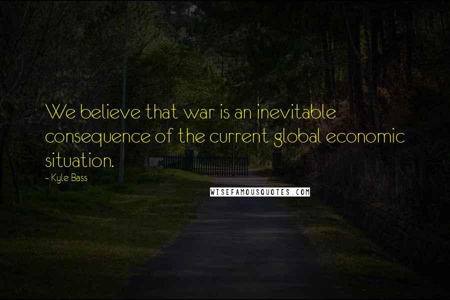 Kyle Bass quotes: We believe that war is an inevitable consequence of the current global economic situation.