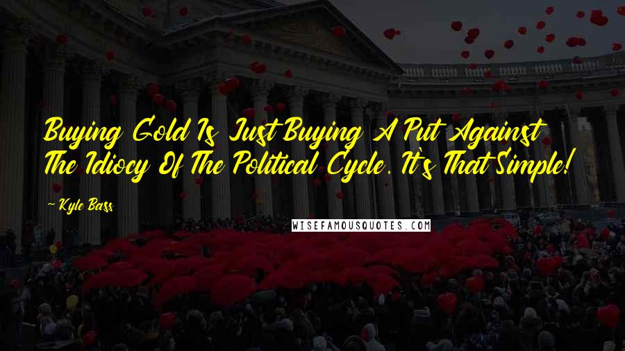 Kyle Bass quotes: Buying Gold Is Just Buying A Put Against The Idiocy Of The Political Cycle. It's That Simple!