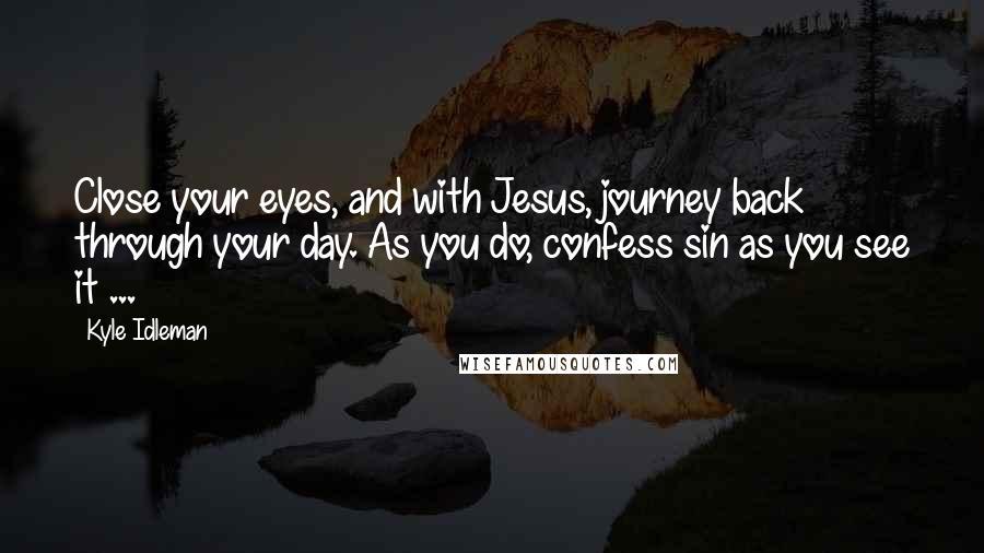 Kyle Idleman quotes: Close your eyes, and with Jesus, journey back through your day. As you do, confess sin as you see it ...