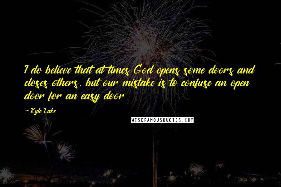 Kyle Lake quotes: I do believe that at times God opens some doors and closes others, but our mistake is to confuse an open door for an easy door Kyle Lake quotes: I do believe that at times God opens some doors and closes others, but our mistake is to confuse an open door for an easy door