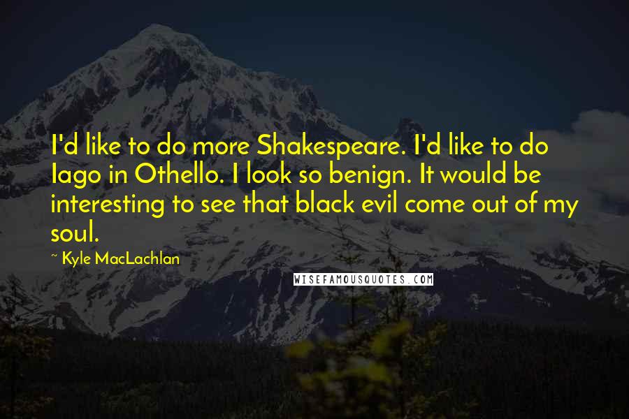 Kyle MacLachlan quotes: I'd like to do more Shakespeare. I'd like to do Iago in Othello. I look so benign. It would be interesting to see that black evil come out of my