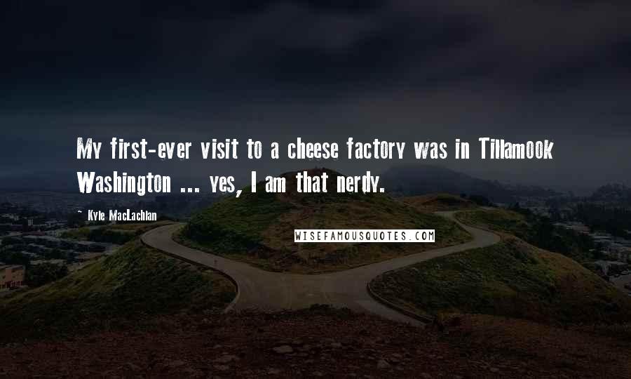 Kyle MacLachlan quotes: My first-ever visit to a cheese factory was in Tillamook Washington ... yes, I am that nerdy.