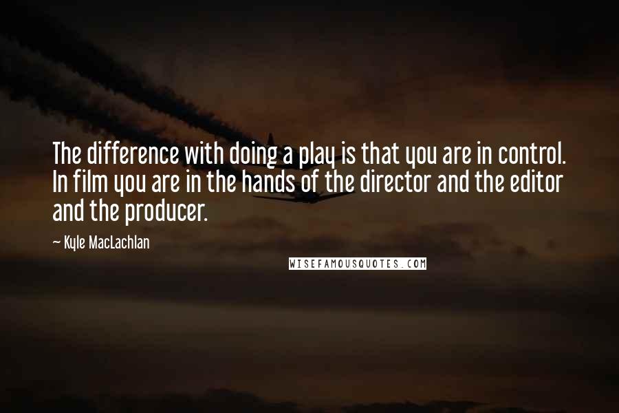 Kyle MacLachlan quotes: The difference with doing a play is that you are in control. In film you are in the hands of the director and the editor and the producer.