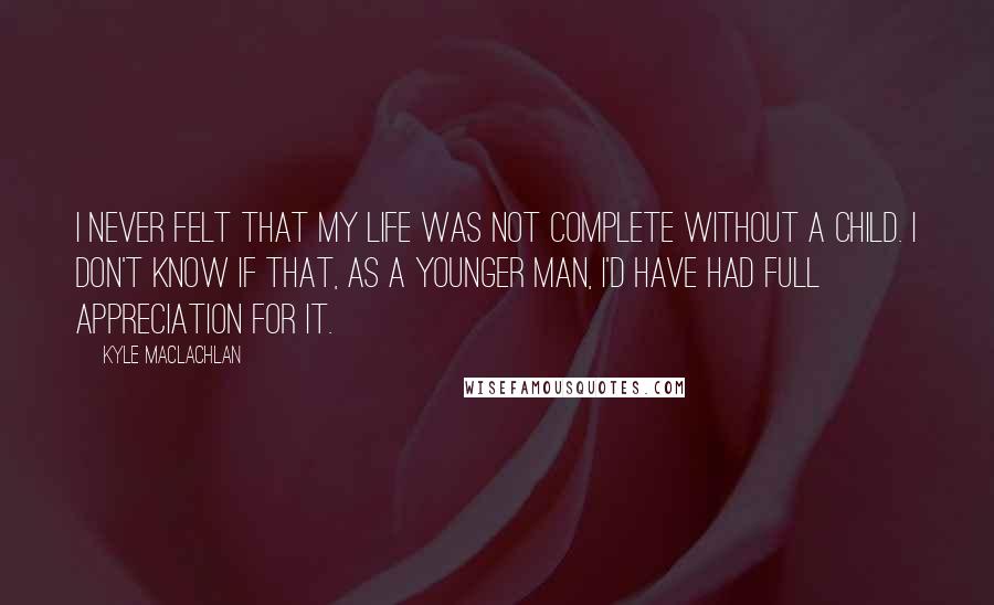 Kyle MacLachlan quotes: I never felt that my life was not complete without a child. I don't know if that, as a younger man, I'd have had full appreciation for it.