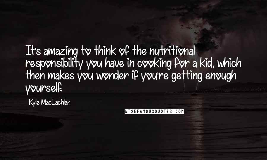 Kyle MacLachlan quotes: It's amazing to think of the nutritional responsibility you have in cooking for a kid, which then makes you wonder if you're getting enough yourself.