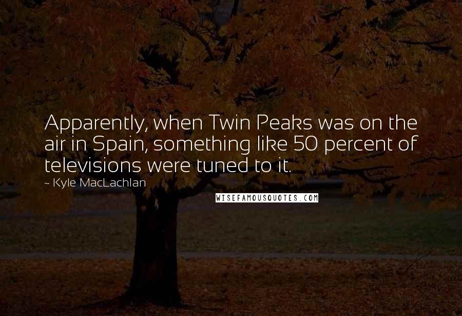 Kyle MacLachlan quotes: Apparently, when Twin Peaks was on the air in Spain, something like 50 percent of televisions were tuned to it.