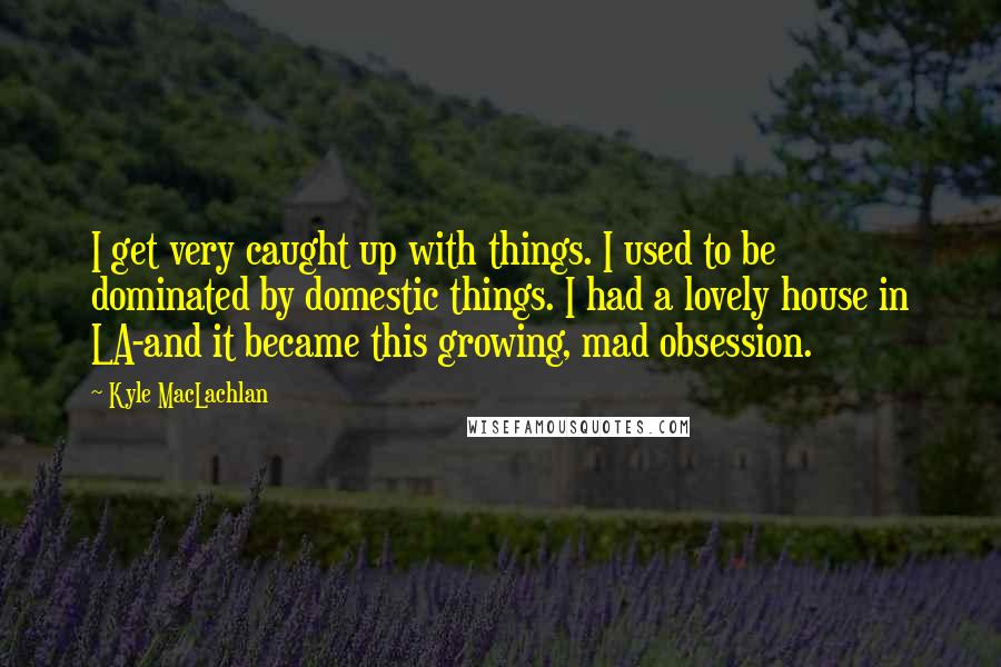 Kyle MacLachlan quotes: I get very caught up with things. I used to be dominated by domestic things. I had a lovely house in LA-and it became this growing, mad obsession.