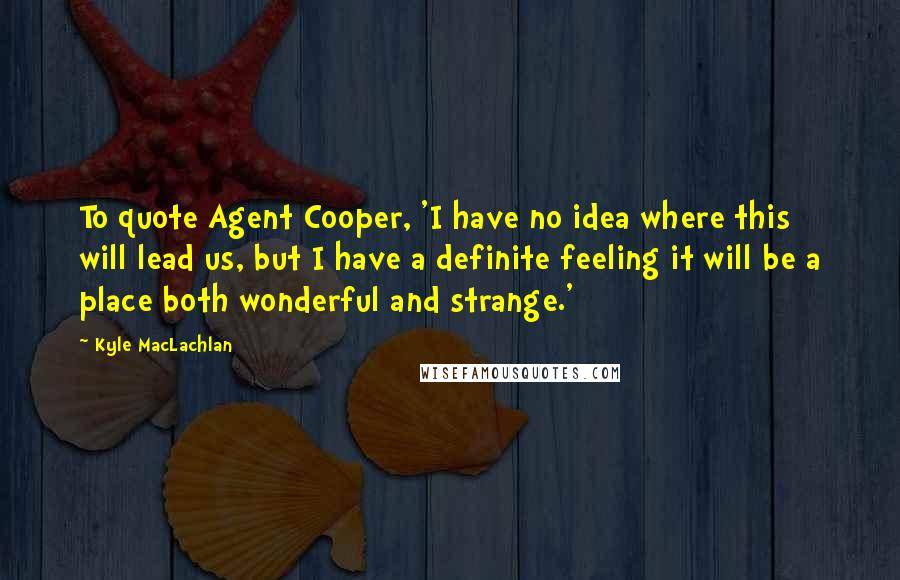 Kyle MacLachlan quotes: To quote Agent Cooper, 'I have no idea where this will lead us, but I have a definite feeling it will be a place both wonderful and strange.'