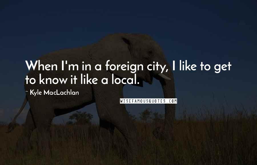 Kyle MacLachlan quotes: When I'm in a foreign city, I like to get to know it like a local.