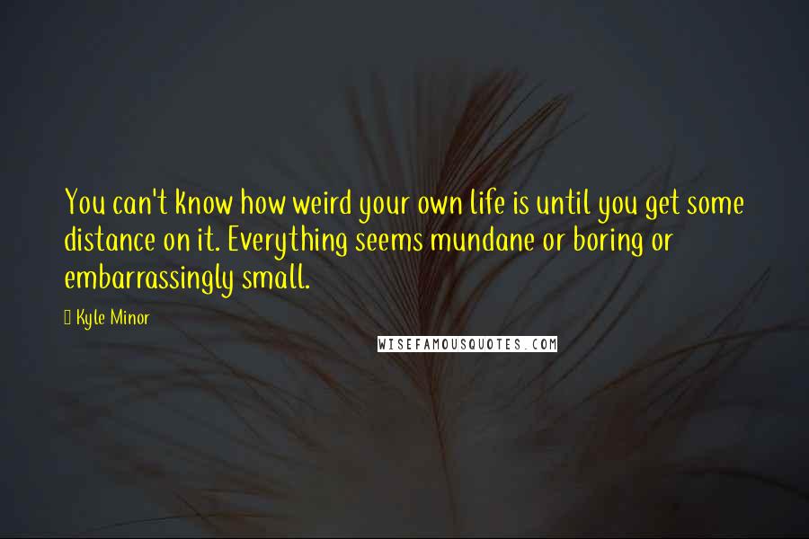 Kyle Minor quotes: You can't know how weird your own life is until you get some distance on it. Everything seems mundane or boring or embarrassingly small.