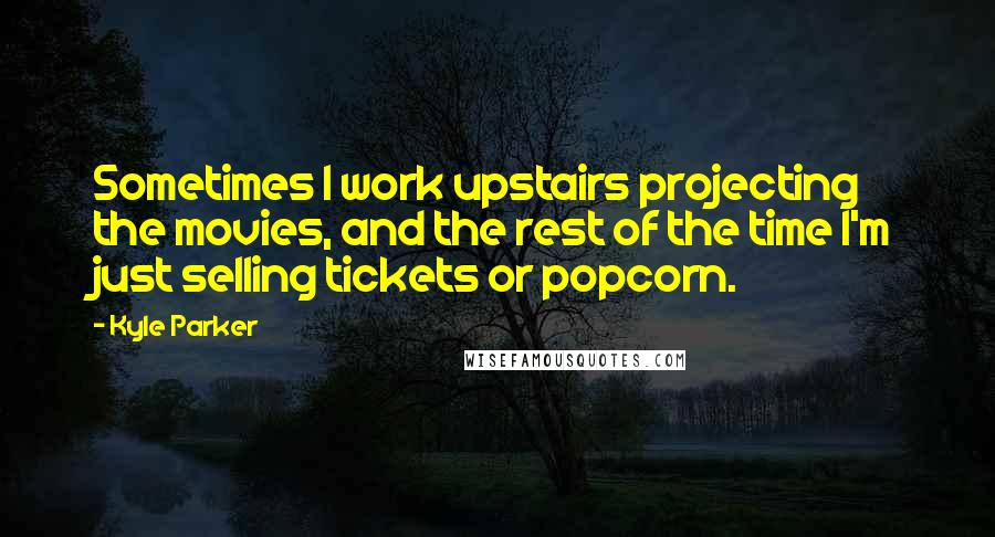 Kyle Parker quotes: Sometimes I work upstairs projecting the movies, and the rest of the time I'm just selling tickets or popcorn.