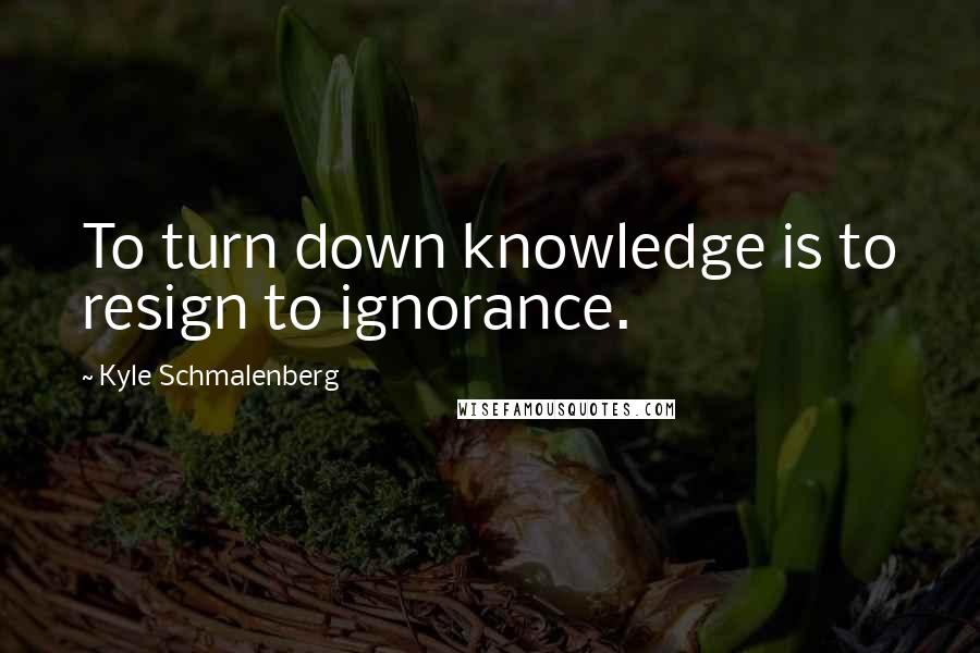 Kyle Schmalenberg quotes: To turn down knowledge is to resign to ignorance.