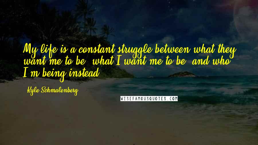 Kyle Schmalenberg quotes: My life is a constant struggle between what they want me to be, what I want me to be, and who I'm being instead.