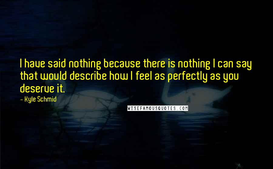 Kyle Schmid quotes: I have said nothing because there is nothing I can say that would describe how I feel as perfectly as you deserve it. Kyle Schmid quotes: I have said nothing because there is nothing I can say that would describe how I feel as perfectly as you deserve it.