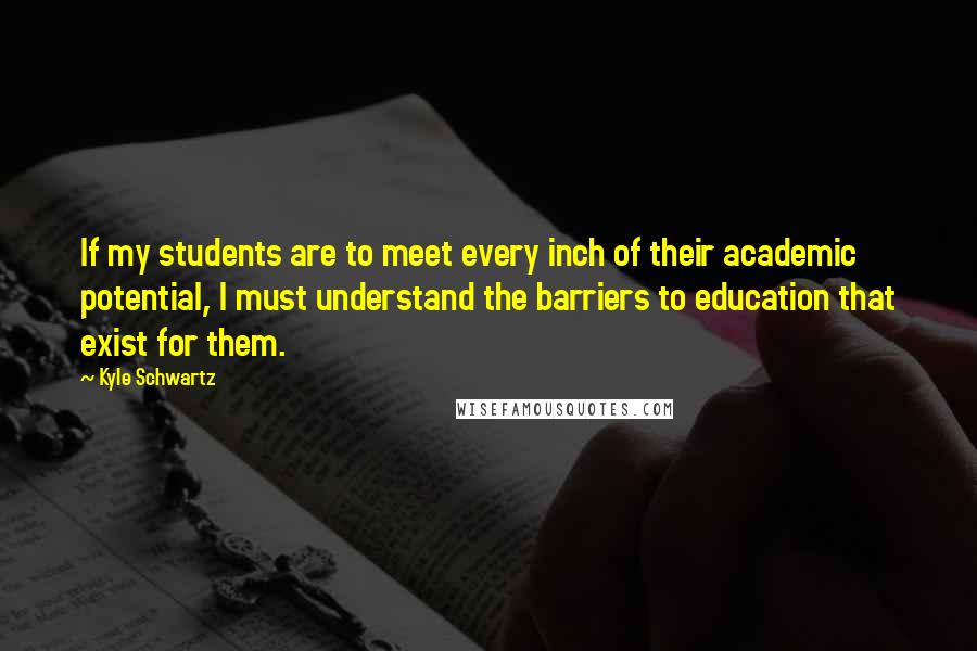 Kyle Schwartz quotes: If my students are to meet every inch of their academic potential, I must understand the barriers to education that exist for them. Kyle Schwartz quotes: If my students are to meet every inch of their academic potential, I must understand the barriers to education that exist for them.