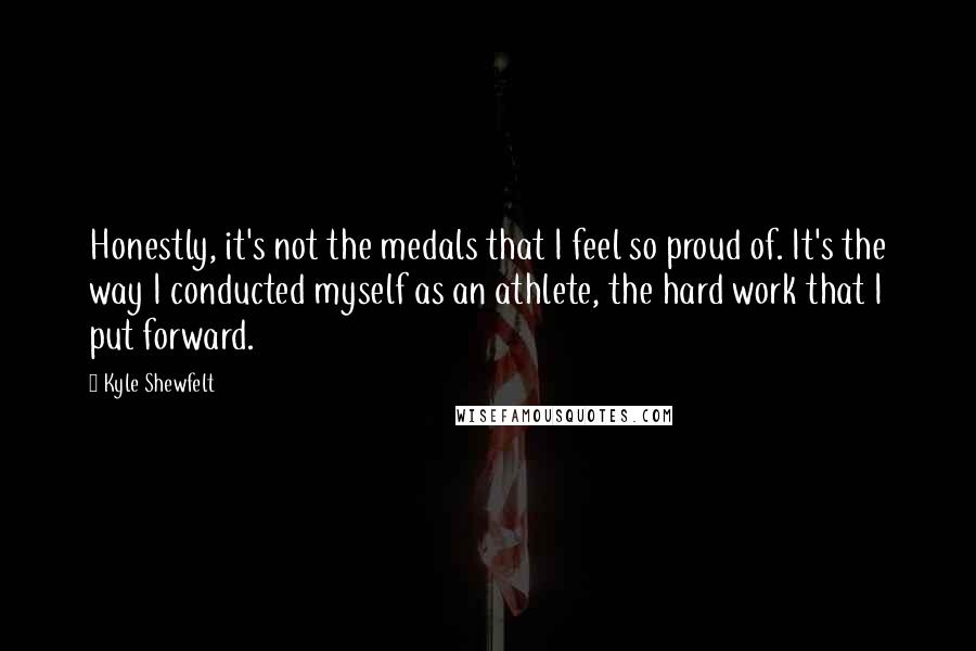 Kyle Shewfelt quotes: Honestly, it's not the medals that I feel so proud of. It's the way I conducted myself as an athlete, the hard work that I put forward.