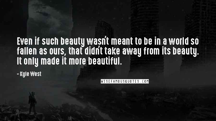 Kyle West quotes: Even if such beauty wasn't meant to be in a world so fallen as ours, that didn't take away from its beauty. It only made it more beautiful.